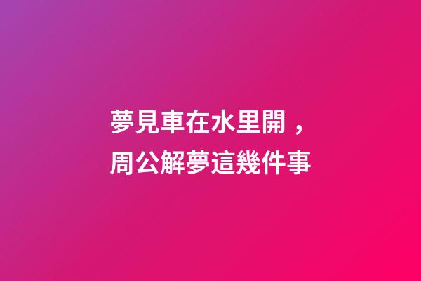 夢見車在水里開，周公解夢這幾件事